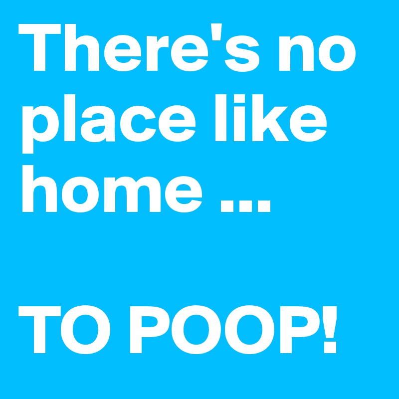There's no place like home ...

TO POOP!
