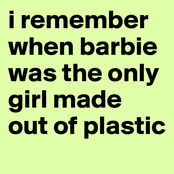 i remember when barbie was the only girl made out of plastic 