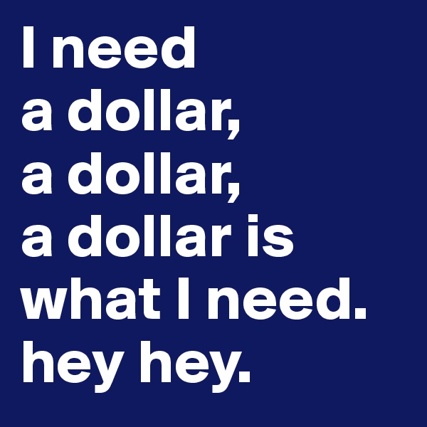 I need 
a dollar, 
a dollar, 
a dollar is what I need.
hey hey.