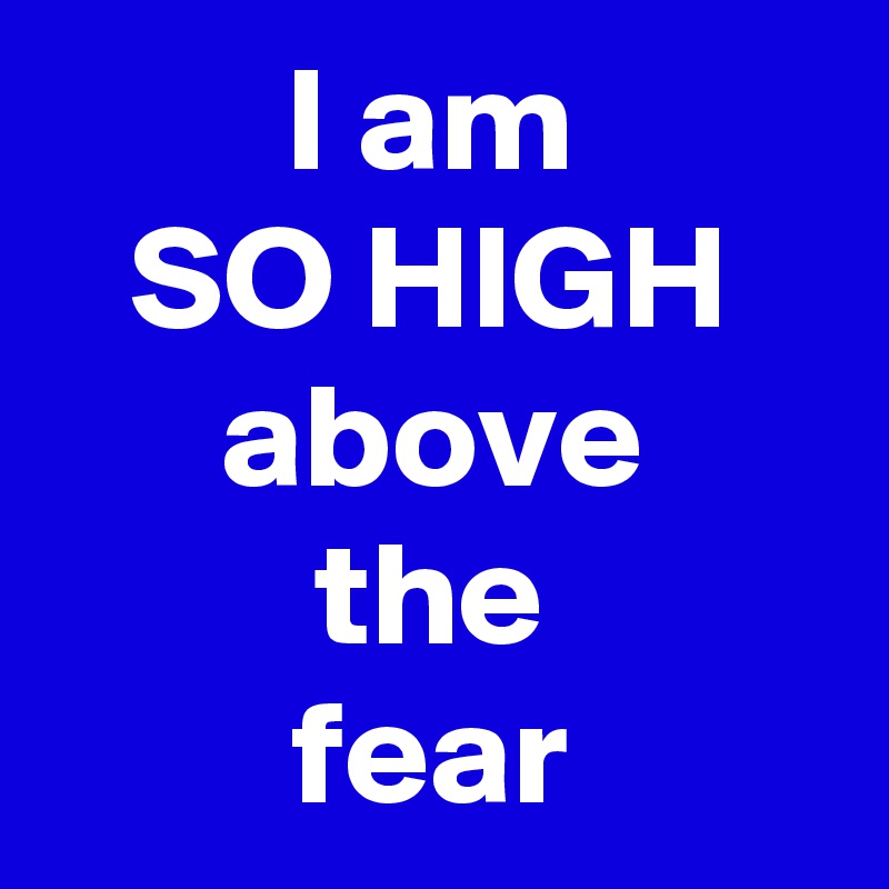 I am
SO HIGH
above
the
fear