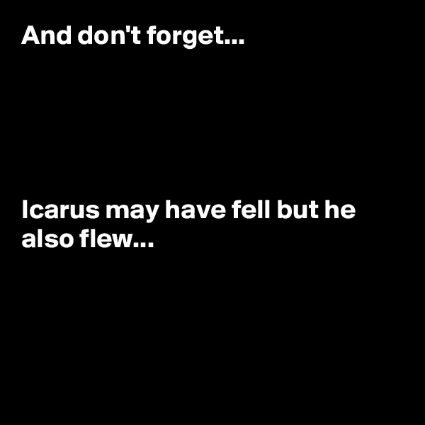 And don't forget...





Icarus may have fell but he also flew...





