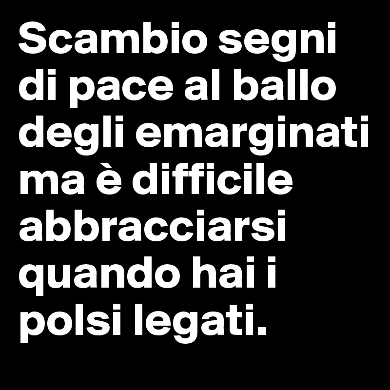 Scambio segni di pace al ballo degli emarginati ma è difficile abbracciarsi quando hai i polsi legati.