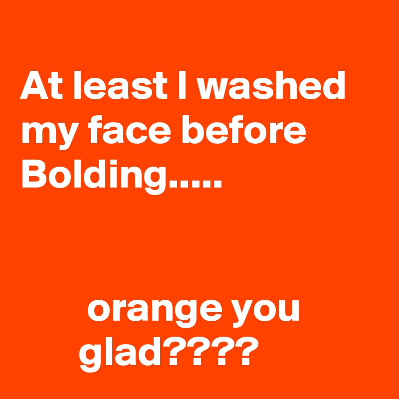 
At least I washed my face before Bolding.....


        orange you                glad????
