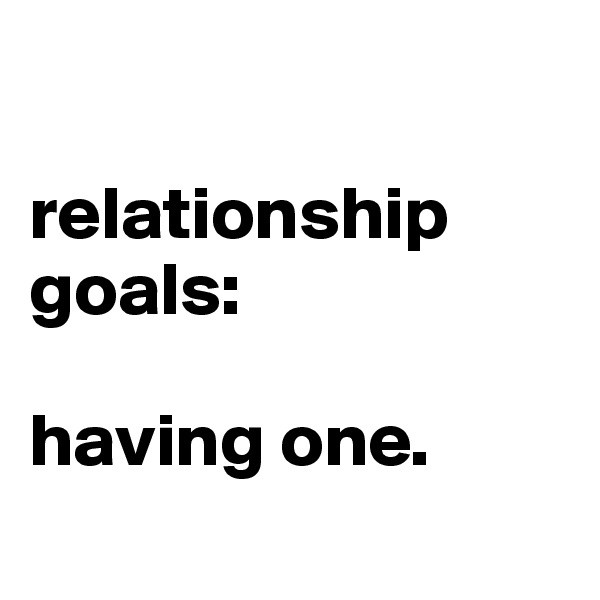 

relationship goals:

having one.
