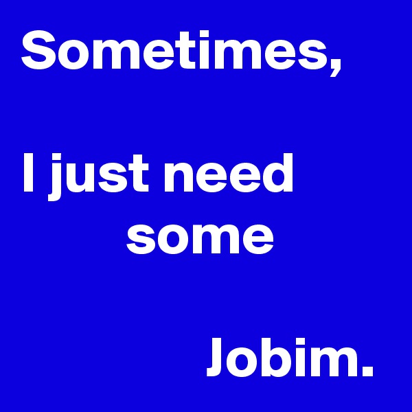 Sometimes,

I just need                 some
            
                Jobim.