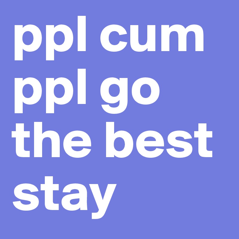 ppl cum ppl go the best stay