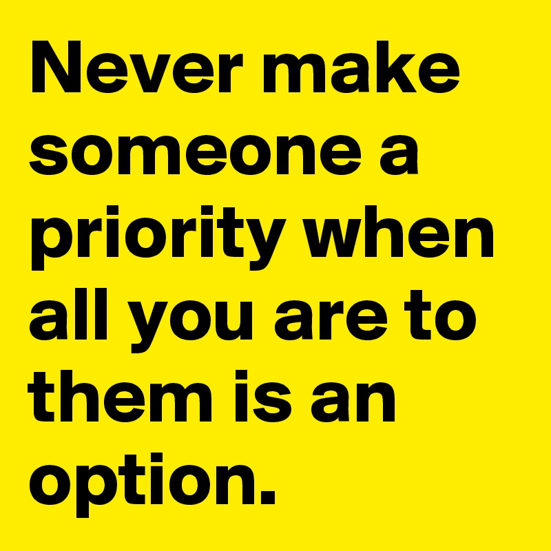 Never make someone a priority when all you are to them is an option.