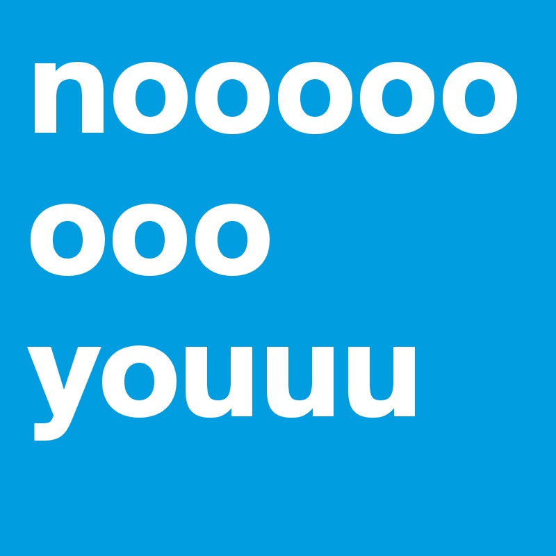 noooooooo youuu