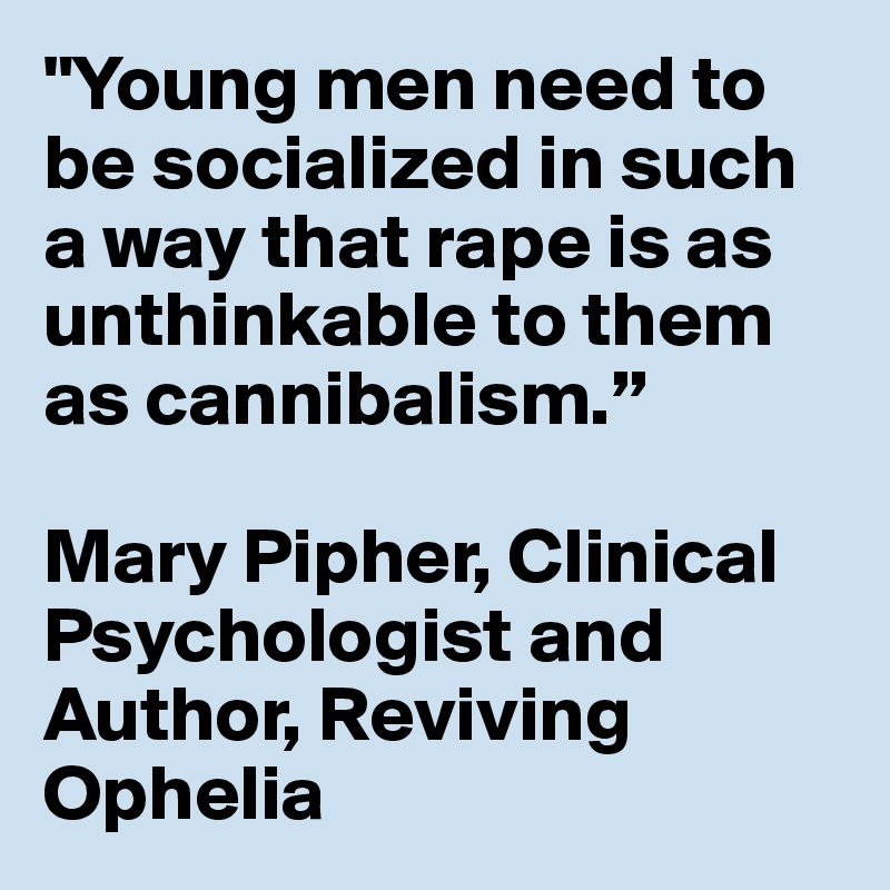 "Young men need to be socialized in such a way that rape is as unthinkable to them as cannibalism.”

Mary Pipher, Clinical Psychologist and Author, Reviving Ophelia