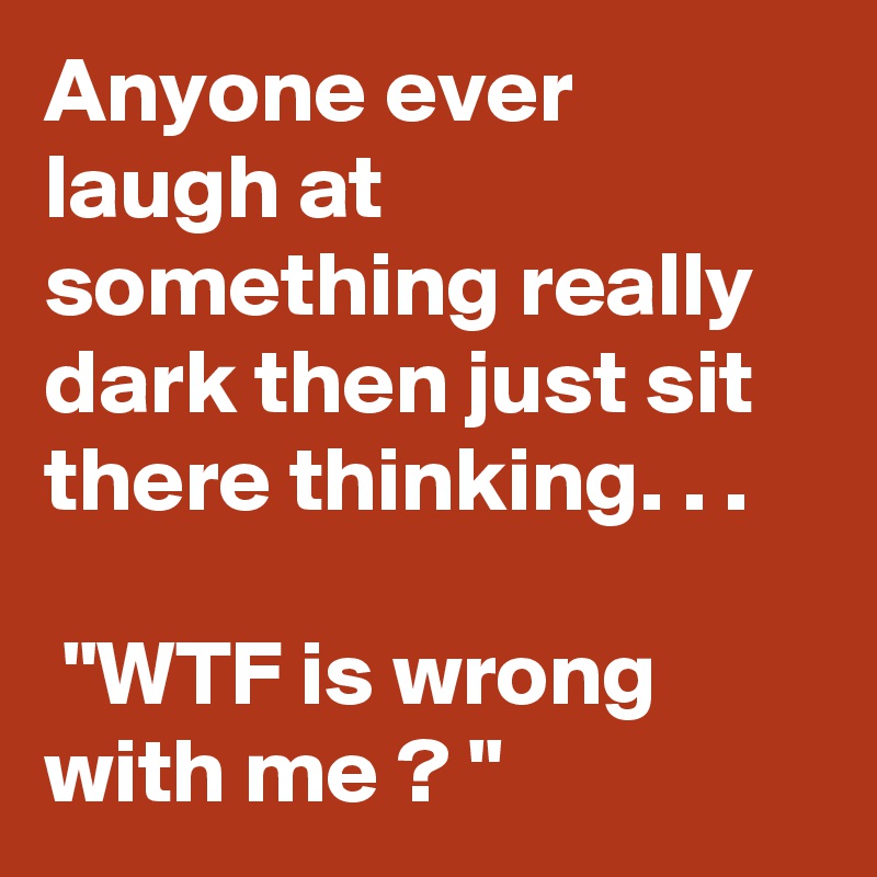 Anyone ever laugh at something really dark then just sit there thinking. . .
 
 "WTF is wrong with me ? "