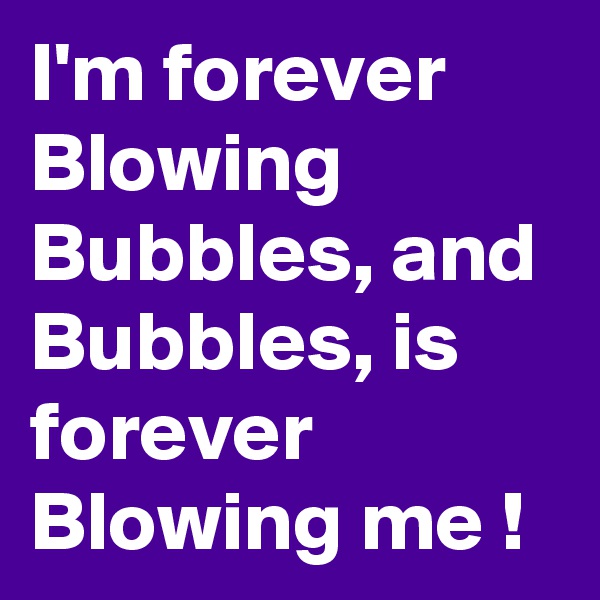 I'm forever Blowing Bubbles, and Bubbles, is forever Blowing me !