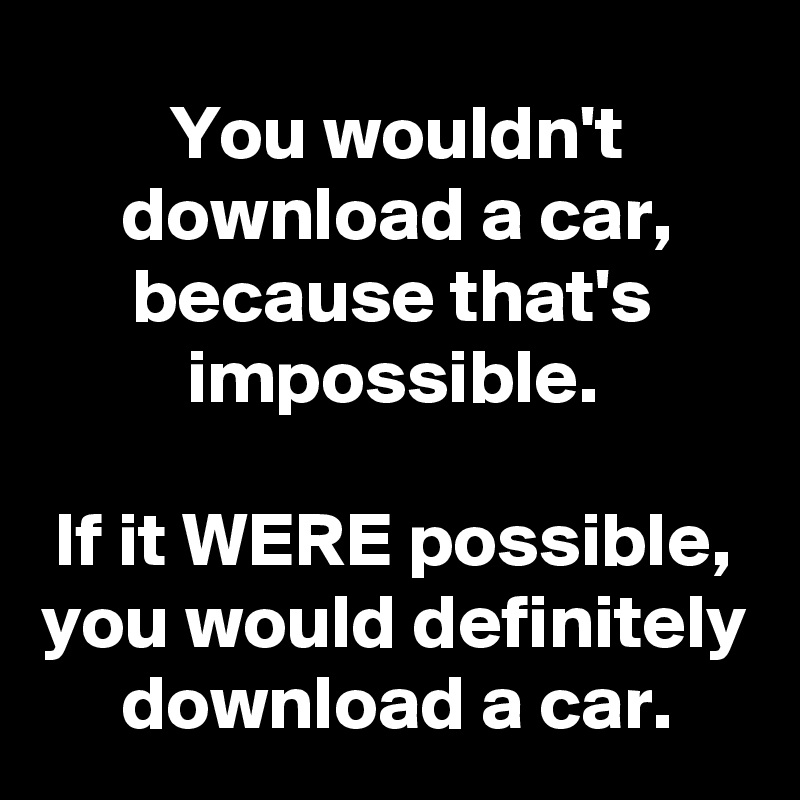 You wouldn't download a car, because that's impossible.

If it WERE possible, you would definitely download a car.