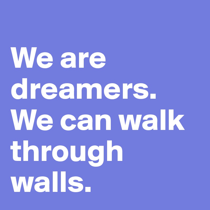
We are dreamers. We can walk through walls.