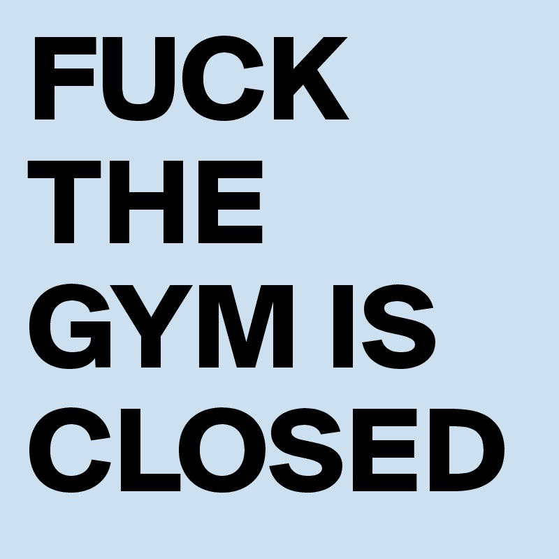 FUCK THE GYM IS CLOSED