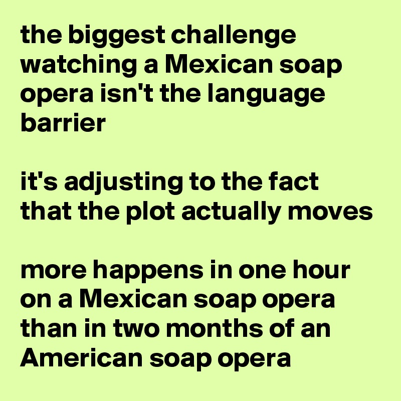 the biggest challenge watching a Mexican soap opera isn't the language barrier

it's adjusting to the fact that the plot actually moves

more happens in one hour on a Mexican soap opera than in two months of an American soap opera