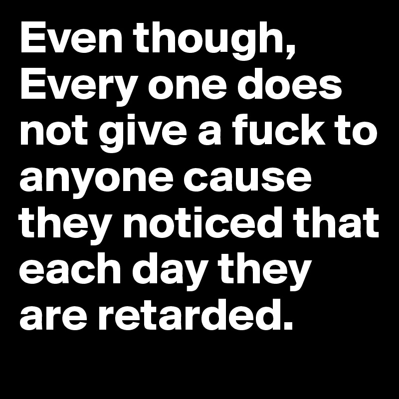 Even though, Every one does not give a fuck to anyone cause they noticed that each day they are retarded.