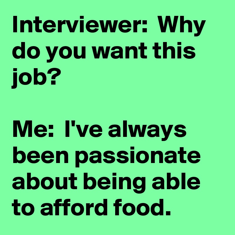 Interviewer:  Why do you want this job?

Me:  I've always been passionate about being able to afford food.