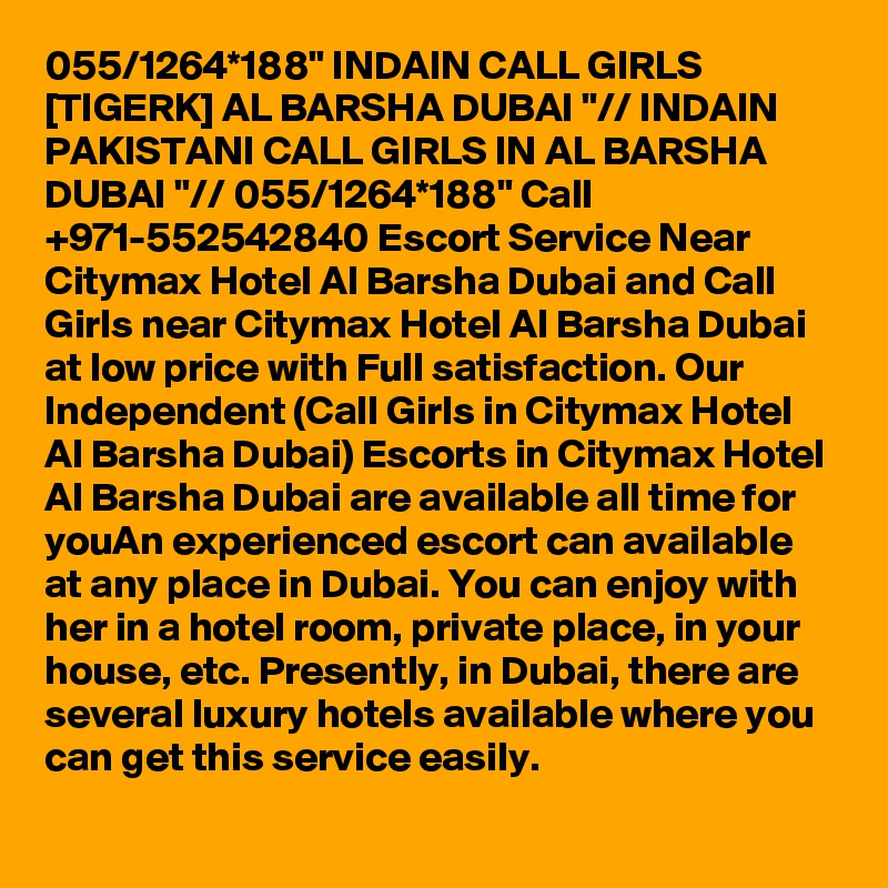 055/1264*188" INDAIN CALL GIRLS [TIGERK] AL BARSHA DUBAI "// INDAIN PAKISTANI CALL GIRLS IN AL BARSHA DUBAI "// 055/1264*188" Call +971-552542840 Escort Service Near Citymax Hotel Al Barsha Dubai and Call Girls near Citymax Hotel Al Barsha Dubai at low price with Full satisfaction. Our Independent (Call Girls in Citymax Hotel Al Barsha Dubai) Escorts in Citymax Hotel Al Barsha Dubai are available all time for youAn experienced escort can available at any place in Dubai. You can enjoy with her in a hotel room, private place, in your house, etc. Presently, in Dubai, there are several luxury hotels available where you can get this service easily.