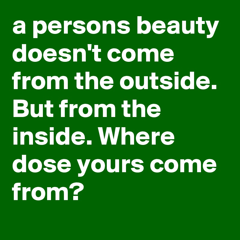 a persons beauty doesn't come from the outside. But from the inside. Where dose yours come from? 
