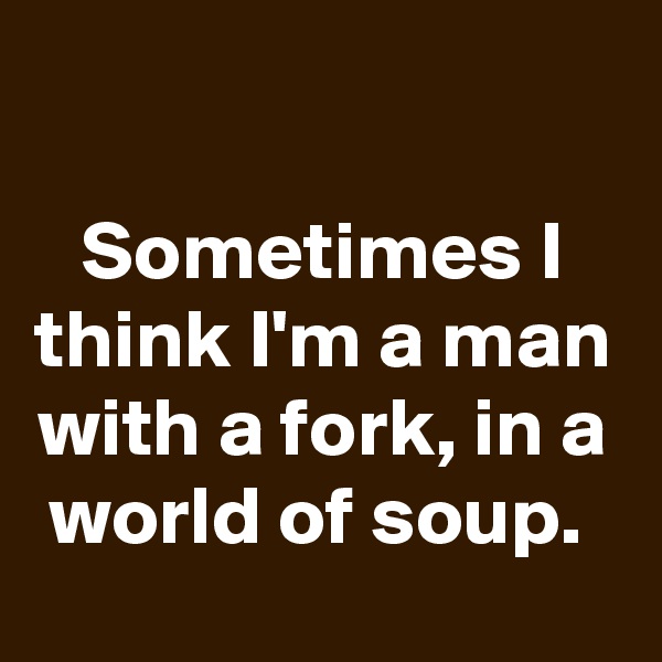 

Sometimes I think I'm a man with a fork, in a world of soup. 