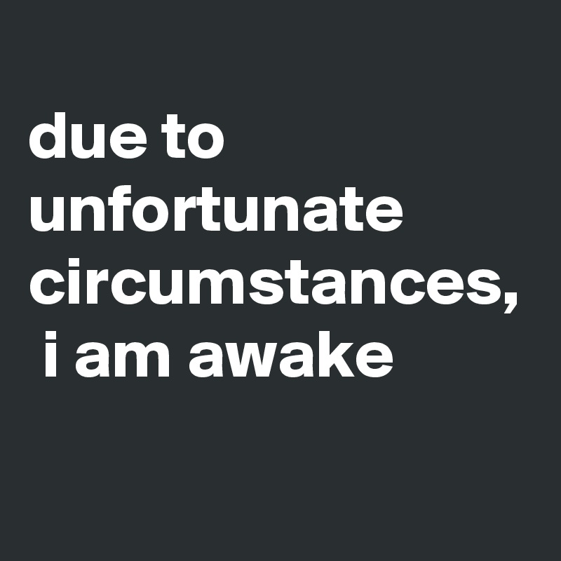 
due to unfortunate circumstances,  i am awake