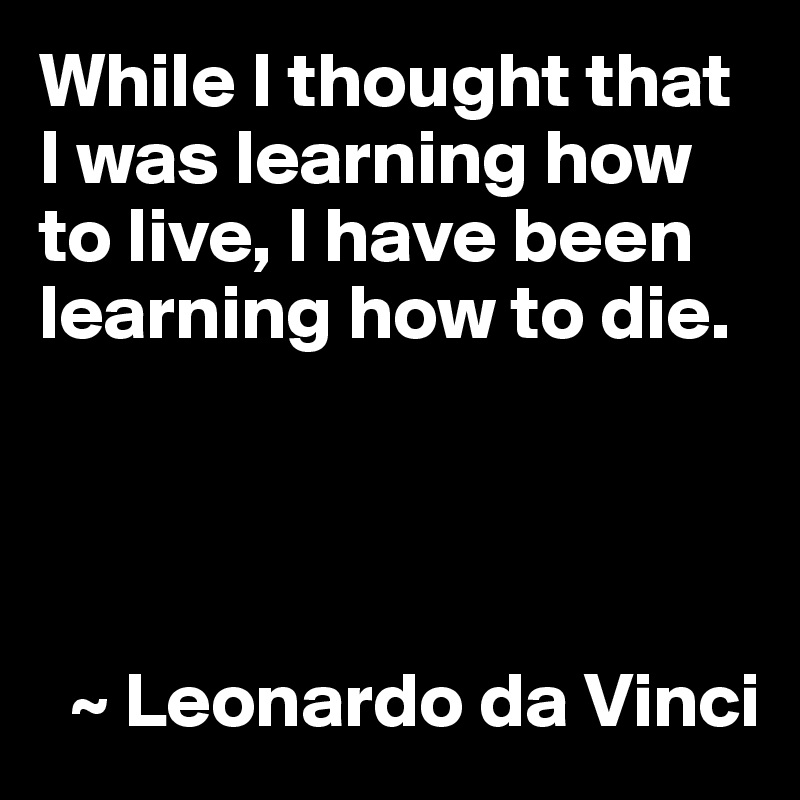 While I thought that I was learning how to live, I have been learning how to die.




  ~ Leonardo da Vinci