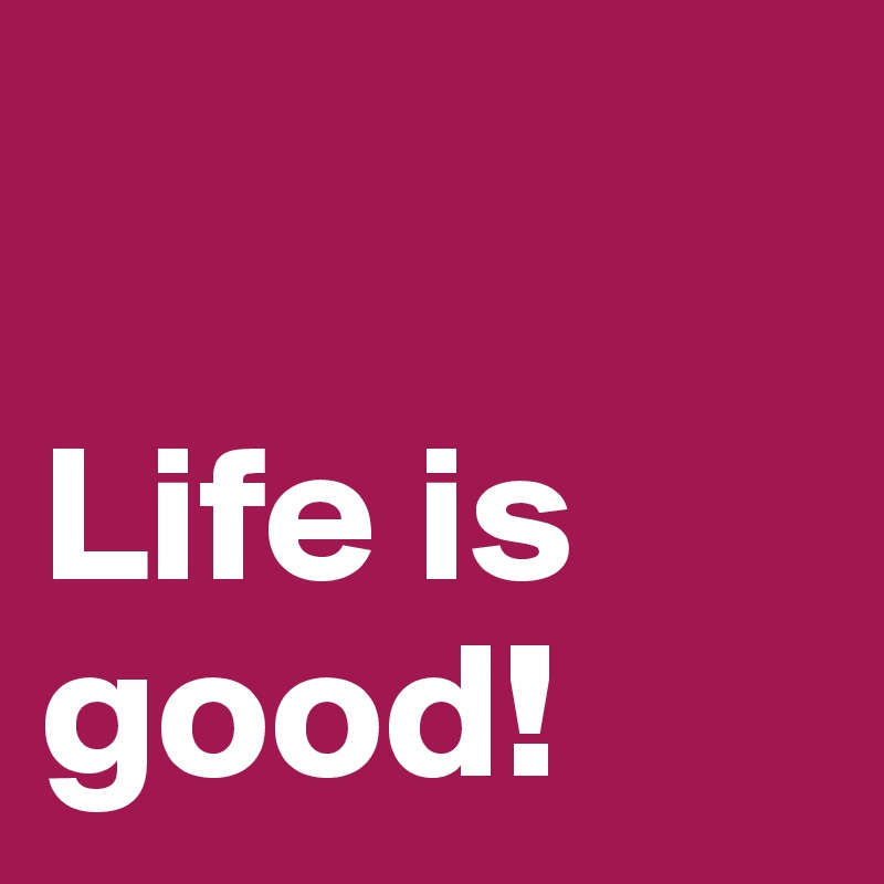 

Life is good!