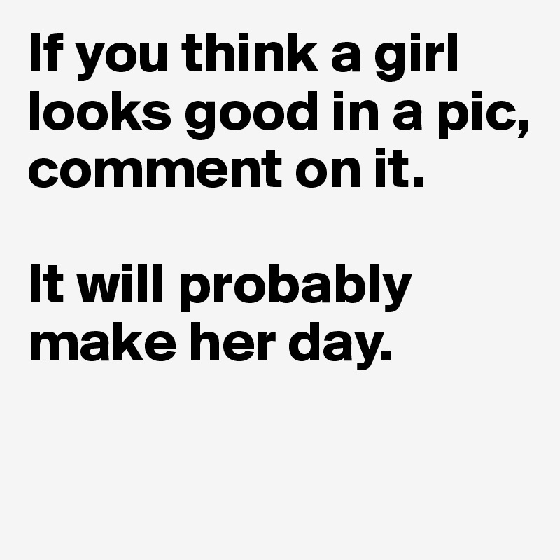 If you think a girl looks good in a pic, comment on it. 

It will probably make her day. 

