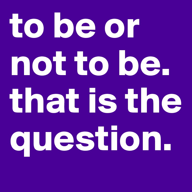 to be or not to be. that is the question.