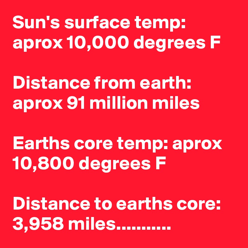 Sun's surface temp: aprox 10,000 degrees F 

Distance from earth: aprox 91 million miles 

Earths core temp: aprox 10,800 degrees F

Distance to earths core: 3,958 miles...........