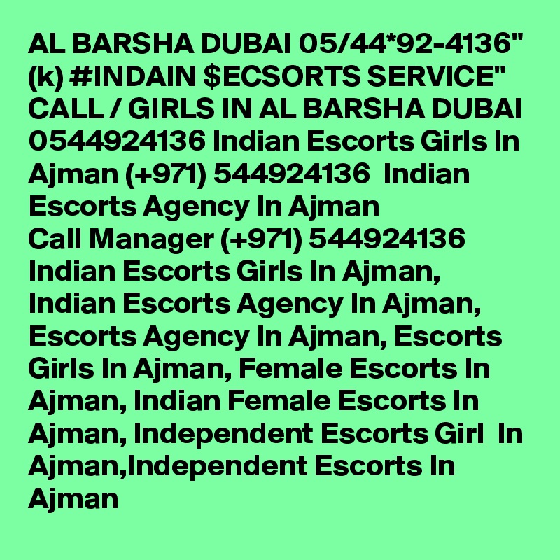 AL BARSHA DUBAI 05/44*92-4136" (k) #INDAIN $ECSORTS SERVICE" CALL / GIRLS IN AL BARSHA DUBAI 0544924136 Indian Escorts Girls In Ajman (+971) 544924136  Indian Escorts Agency In Ajman
Call Manager (+971) 544924136  Indian Escorts Girls In Ajman, Indian Escorts Agency In Ajman, Escorts Agency In Ajman, Escorts Girls In Ajman, Female Escorts In Ajman, Indian Female Escorts In Ajman, Independent Escorts Girl  In Ajman,Independent Escorts In Ajman