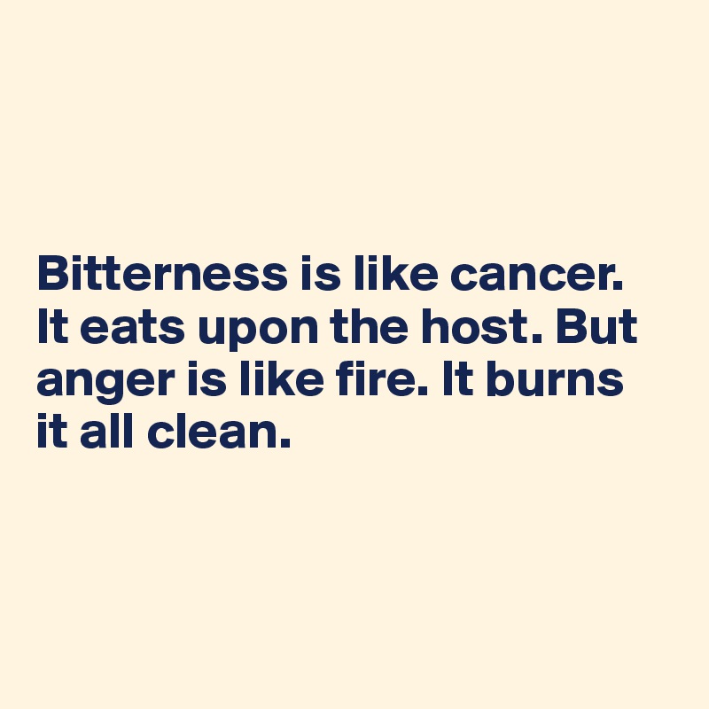 



Bitterness is like cancer. 
It eats upon the host. But anger is like fire. It burns 
it all clean.



