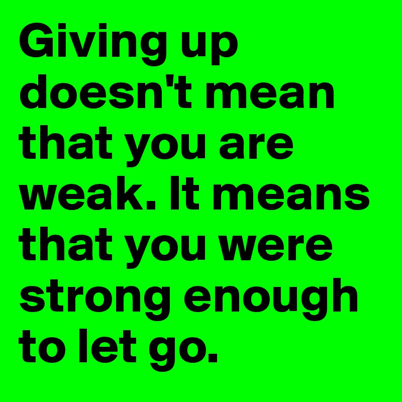 Giving up doesn't mean that you are weak. It means that you were strong enough to let go. 