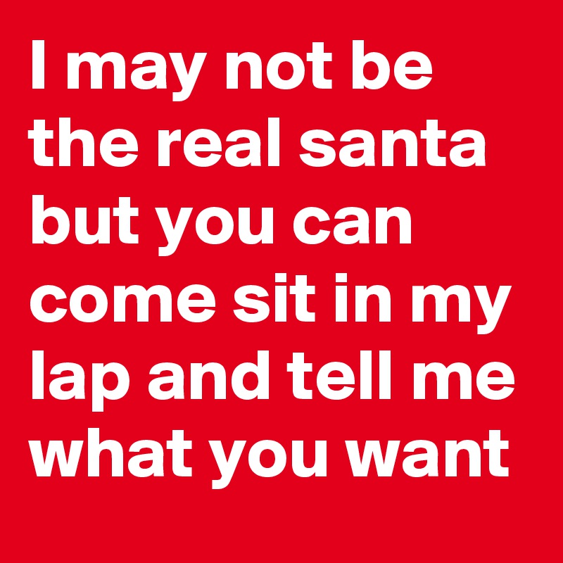 I may not be the real santa but you can come sit in my lap and tell me what you want