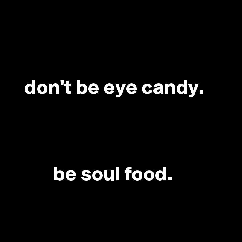 


   don't be eye candy.



          be soul food. 

