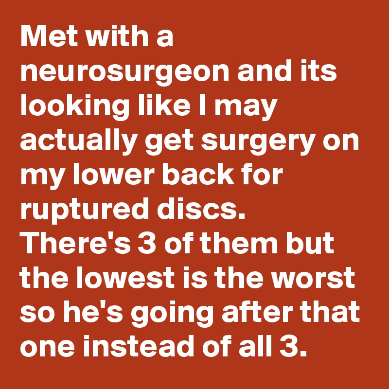 Met with a neurosurgeon and its looking like I may actually get surgery on my lower back for ruptured discs. There's 3 of them but the lowest is the worst so he's going after that one instead of all 3.