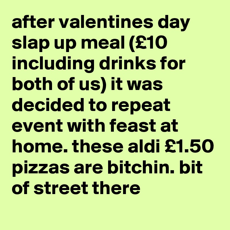after valentines day slap up meal (£10 including drinks for both of us) it was decided to repeat event with feast at home. these aldi £1.50 pizzas are bitchin. bit of street there