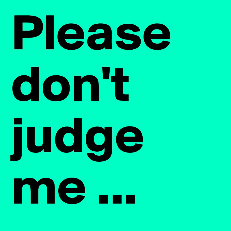Please don't judge me ...