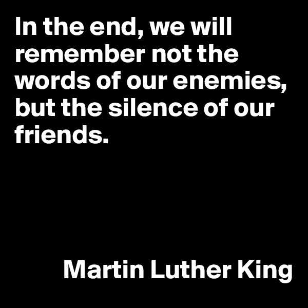In the end, we will remember not the words of our enemies, but the silence of our friends. 




         Martin Luther King