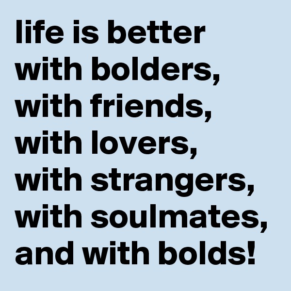 life is better with bolders, with friends, with lovers, with strangers,
with soulmates,
and with bolds!