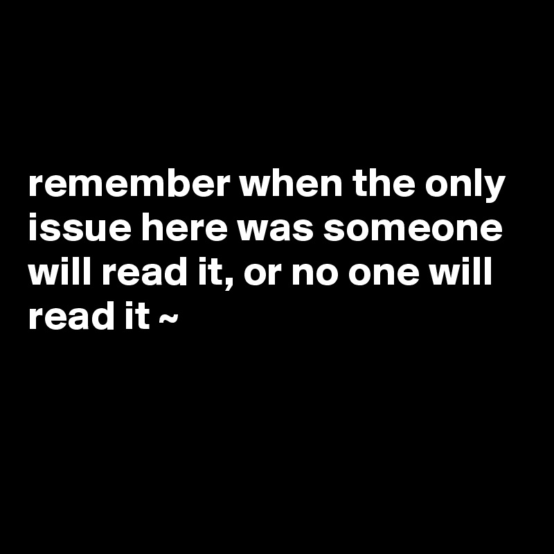 


remember when the only issue here was someone will read it, or no one will read it ~ 



