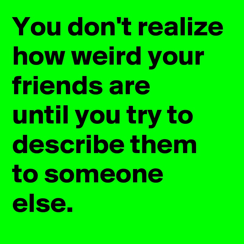 You don't realize how weird your friends are
until you try to describe them to someone else.
