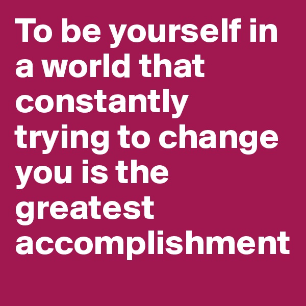 To be yourself in a world that constantly trying to change you is the greatest accomplishment