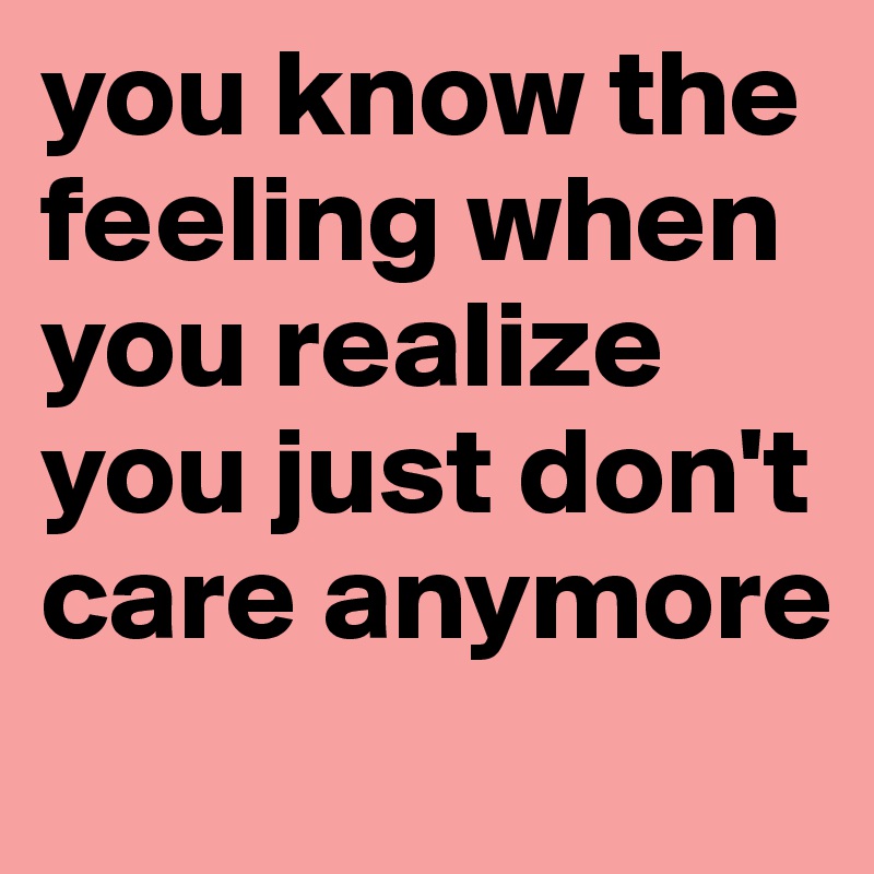 you know the feeling when you realize you just don't care anymore
