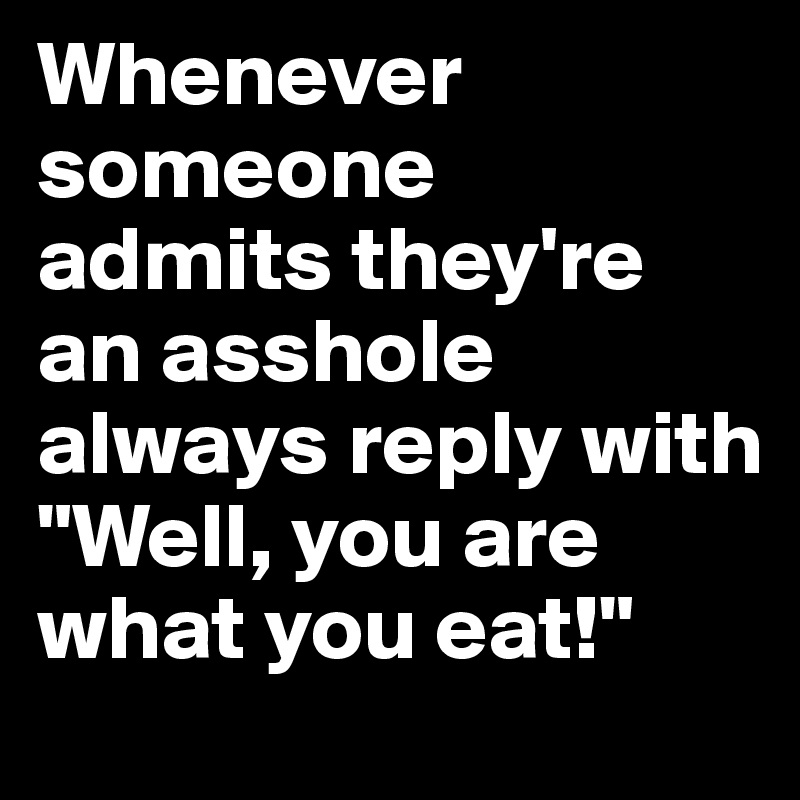 Whenever someone  admits they're an asshole always reply with "Well, you are what you eat!"