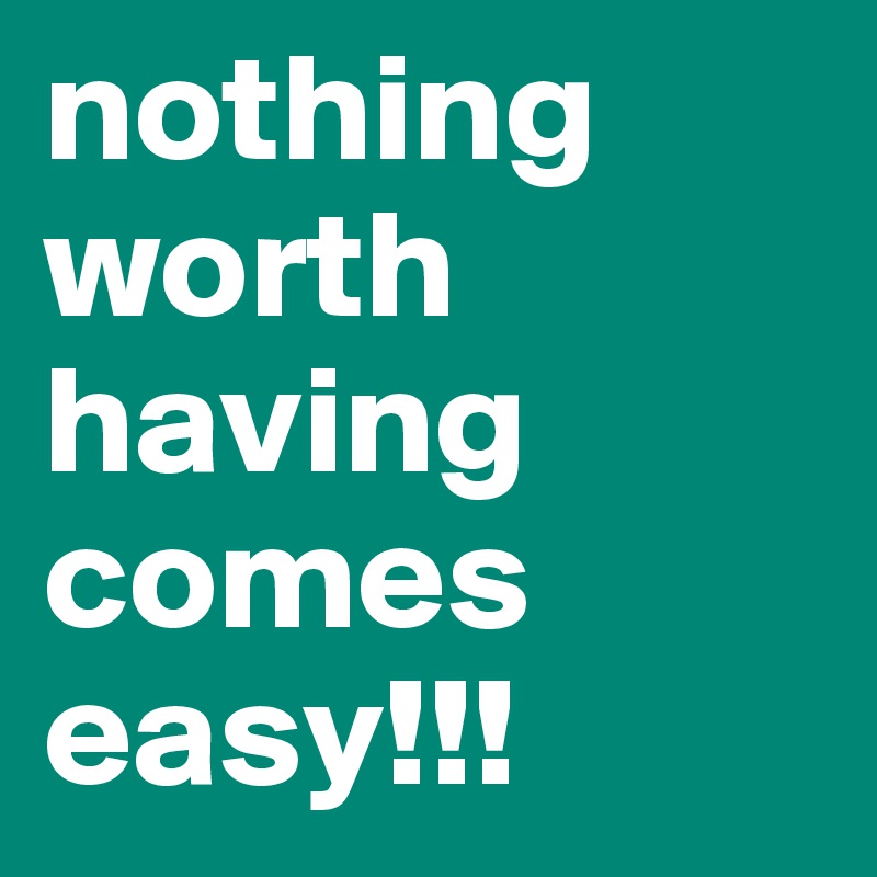 nothing worth having comes easy!!!