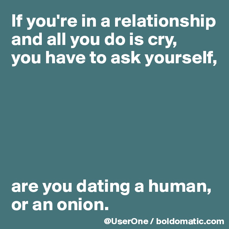 If you're in a relationship and all you do is cry, 
you have to ask yourself,






are you dating a human, or an onion.