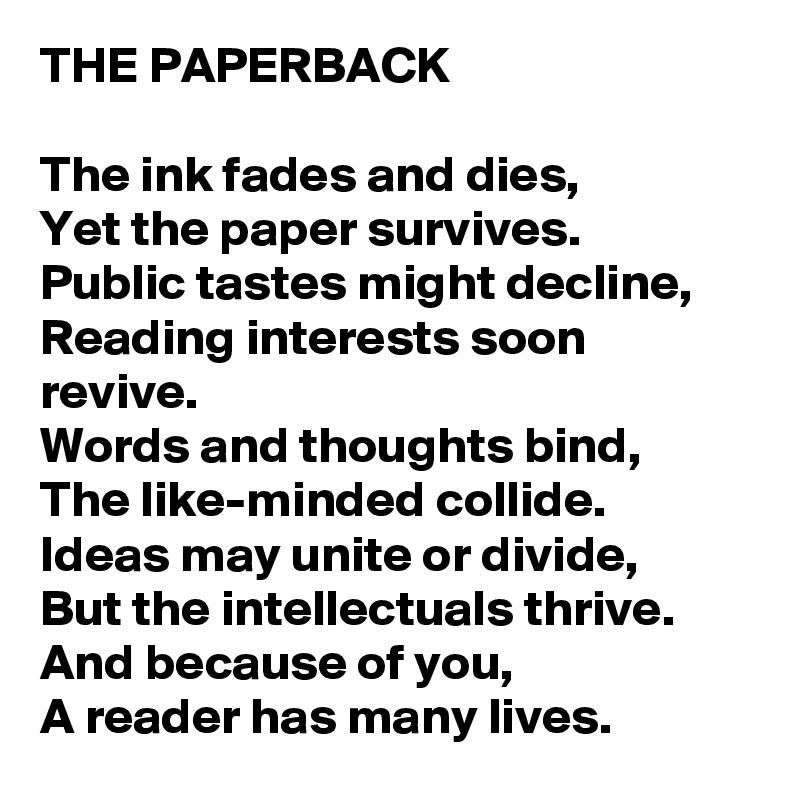 THE PAPERBACK 

The ink fades and dies,
Yet the paper survives.
Public tastes might decline,
Reading interests soon revive.
Words and thoughts bind,
The like-minded collide.
Ideas may unite or divide,
But the intellectuals thrive.
And because of you,
A reader has many lives.