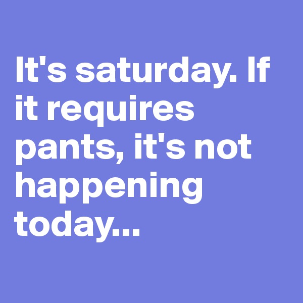 
It's saturday. If it requires pants, it's not happening today...
