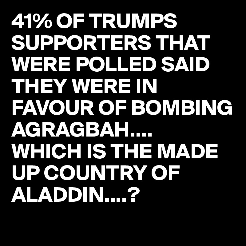 41% OF TRUMPS SUPPORTERS THAT WERE POLLED SAID THEY WERE IN FAVOUR OF BOMBING AGRAGBAH....
WHICH IS THE MADE UP COUNTRY OF ALADDIN....?
 
